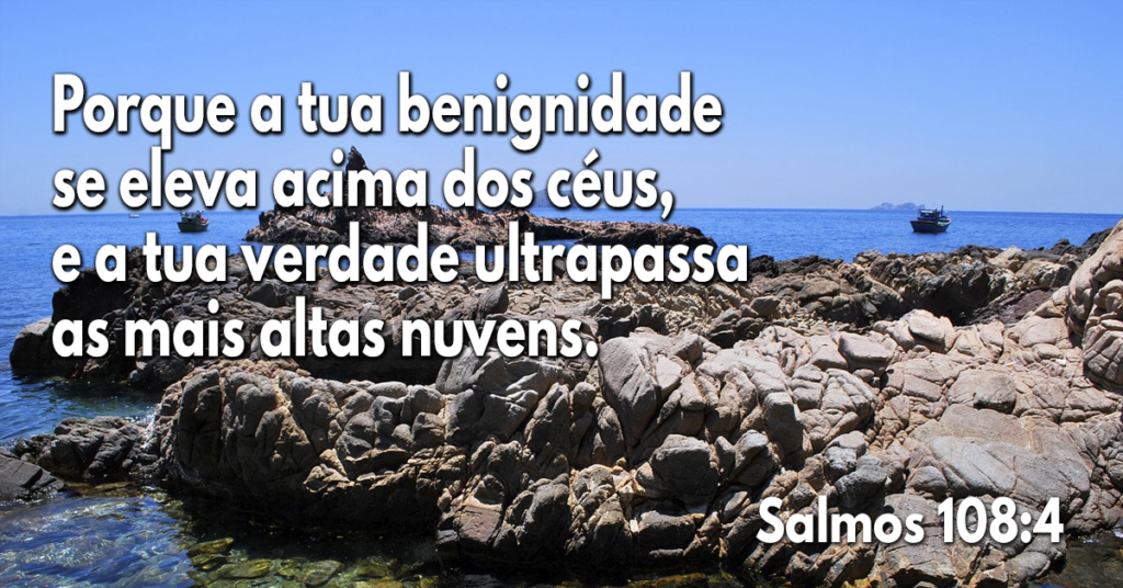 Porque a tua benignidade se eleva acima dos céus, e a tua verdade ultrapassa as mais altas nuvens