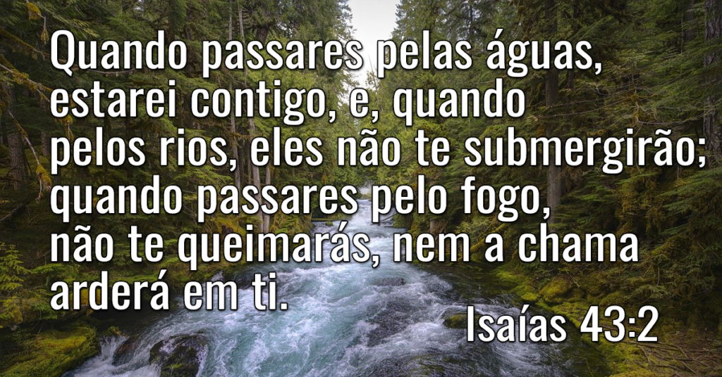 Quando passares pelas águas, estarei contigo, e, quando pelos rios, eles não te submergirão; quando passares pelo fogo, não te queimarás, nem a chama arderá em ti