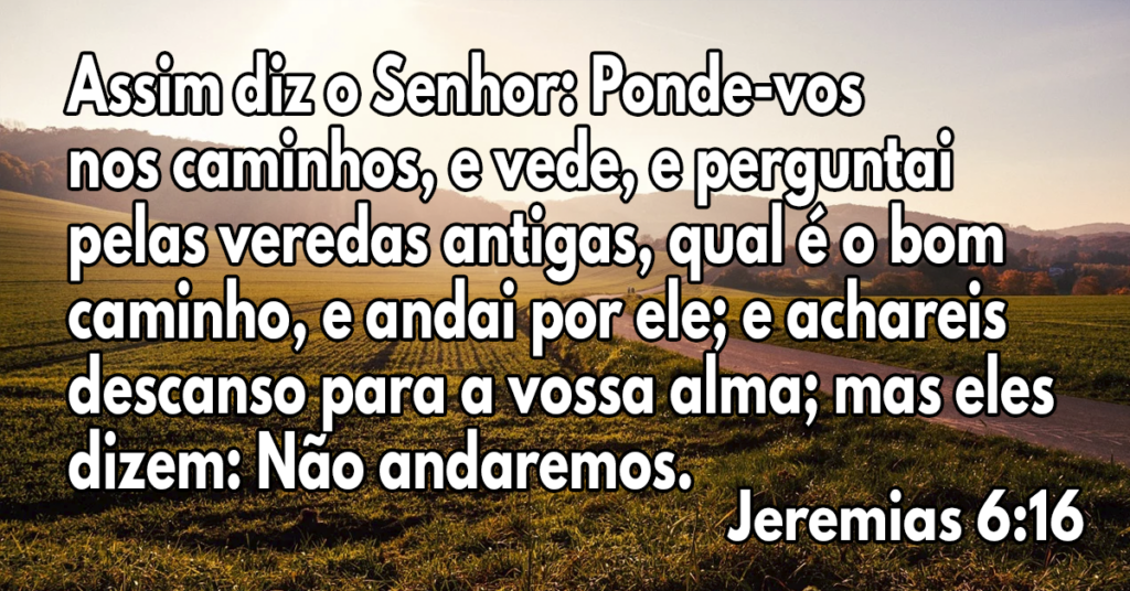 Assim diz o Senhor- Ponde-vos nos caminhos, e vede, e perguntai pelas veredas antigas, qual é o bom caminho, e andai por ele; e achareis descanso para a vossa alma; mas eles dizem- Não andaremos