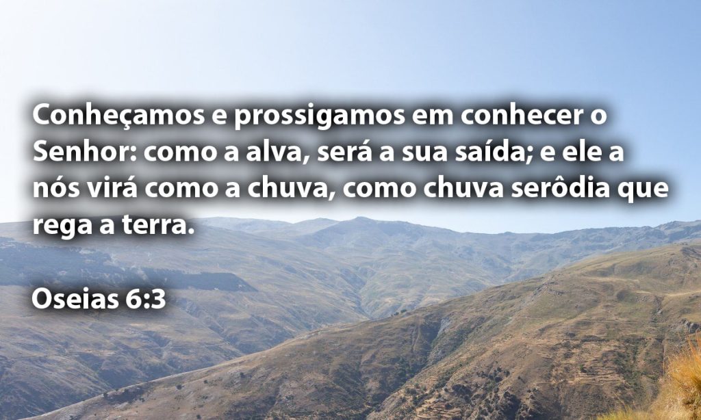 Conheçamos e prossigamos em conhecer o Senhor: como a alva, será a sua saída; e ele a nós virá como a chuva, como chuva serôdia que rega a terra.