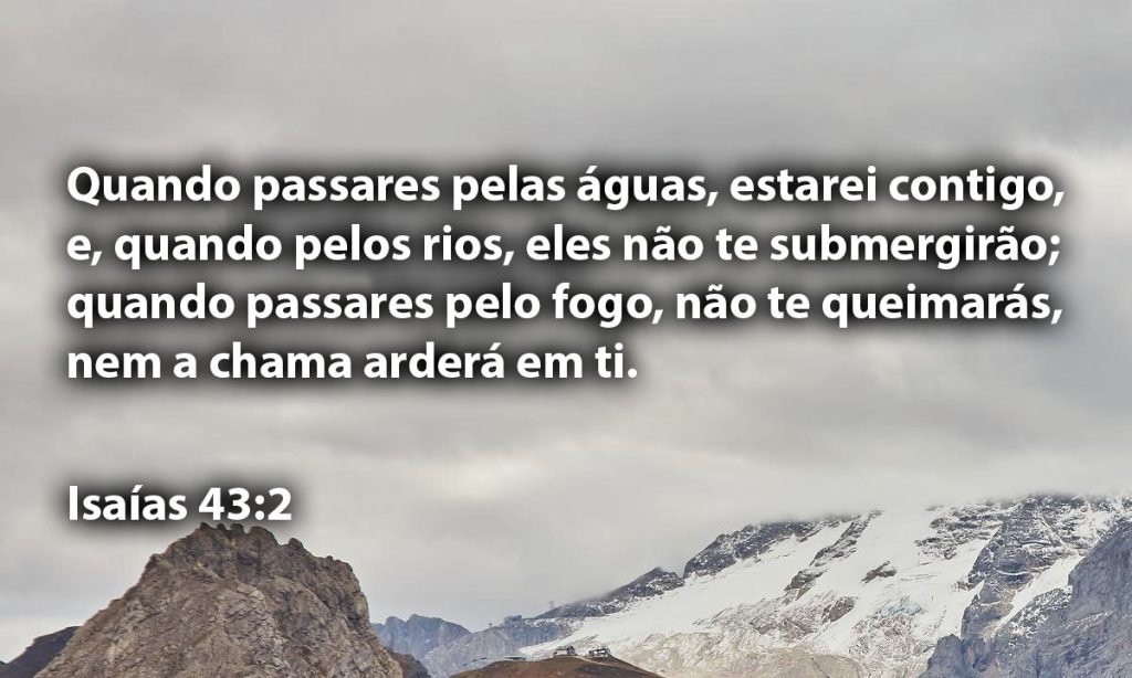 Quando passares pelas águas, estarei contigo, e, quando pelos rios, eles não te submergirão; quando passares pelo fogo, não te queimarás, nem a chama arderá em ti.