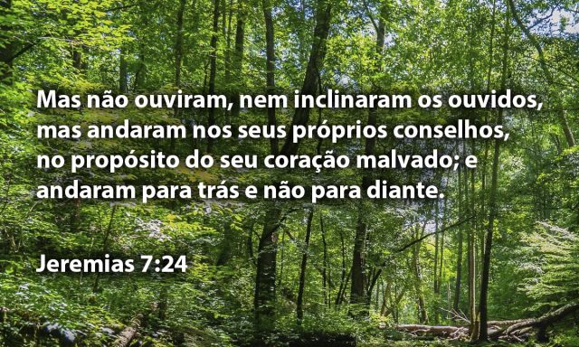 Mas não ouviram, nem inclinaram os ouvidos, mas andaram nos seus próprios conselhos, no propósito do seu coração malvado; e andaram para trás e não para diante.